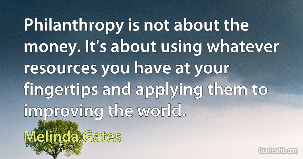 Philanthropy is not about the money. It's about using whatever resources you have at your fingertips and applying them to improving the world. (Melinda Gates)