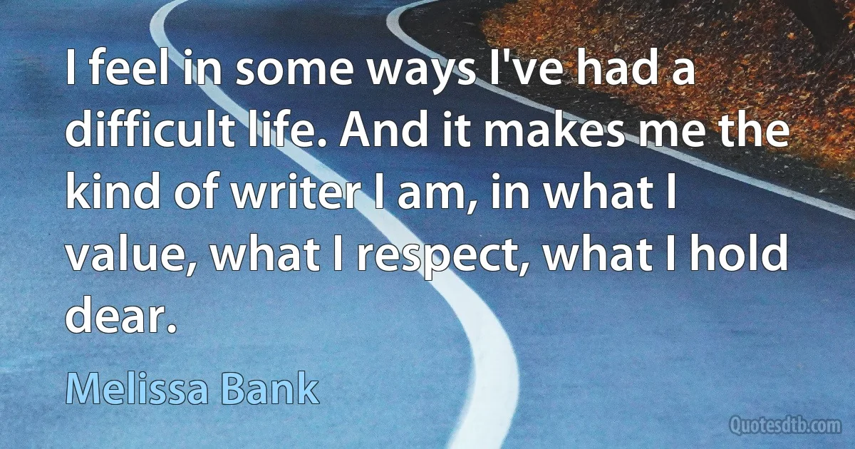 I feel in some ways I've had a difficult life. And it makes me the kind of writer I am, in what I value, what I respect, what I hold dear. (Melissa Bank)