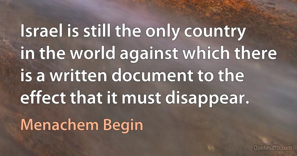 Israel is still the only country in the world against which there is a written document to the effect that it must disappear. (Menachem Begin)