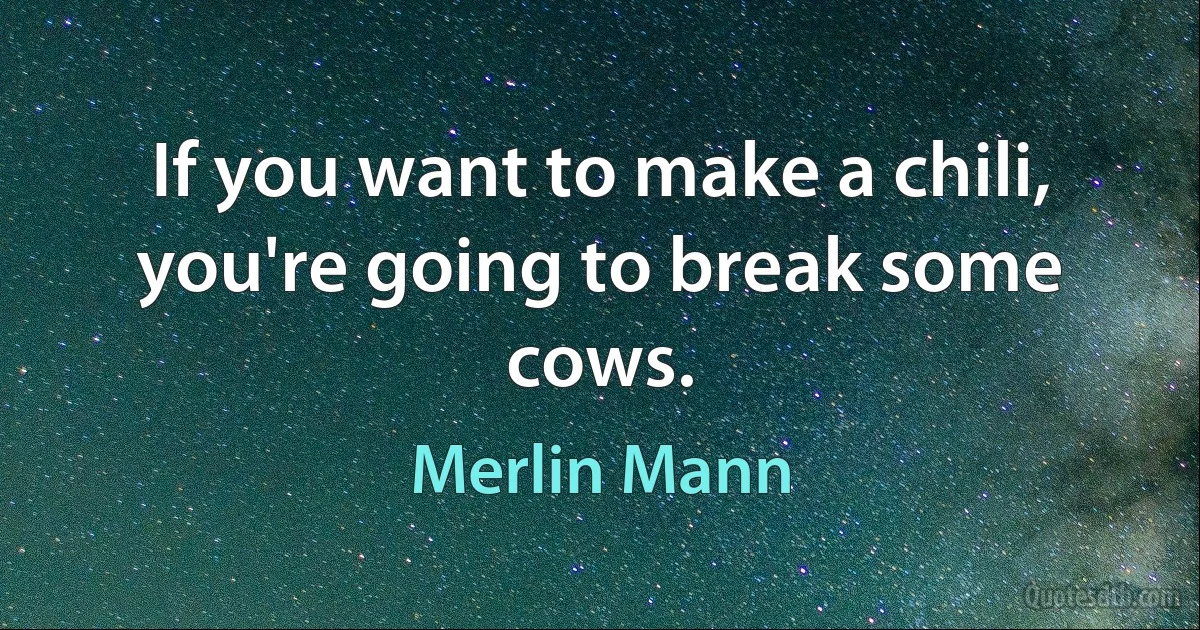 If you want to make a chili, you're going to break some cows. (Merlin Mann)