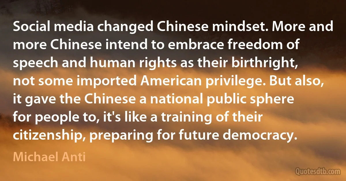 Social media changed Chinese mindset. More and more Chinese intend to embrace freedom of speech and human rights as their birthright, not some imported American privilege. But also, it gave the Chinese a national public sphere for people to, it's like a training of their citizenship, preparing for future democracy. (Michael Anti)