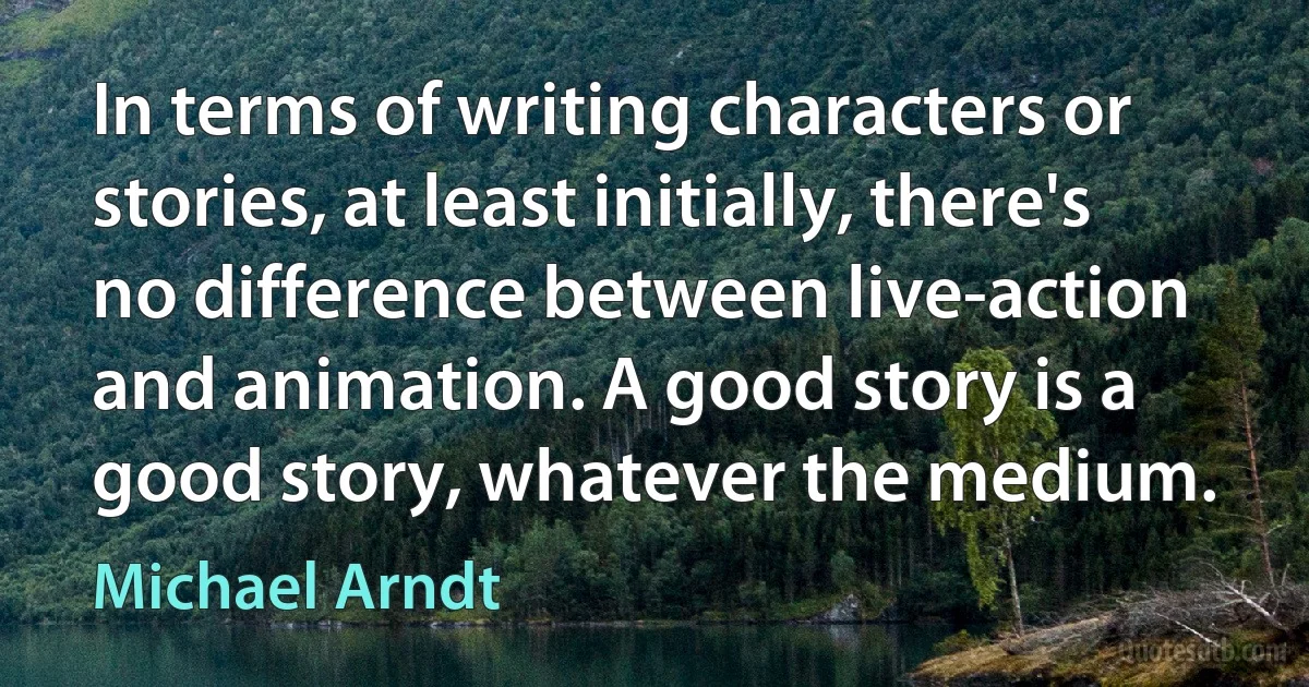 In terms of writing characters or stories, at least initially, there's no difference between live-action and animation. A good story is a good story, whatever the medium. (Michael Arndt)