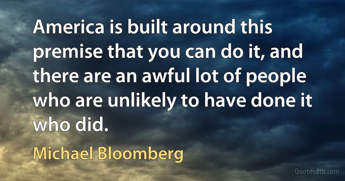 America is built around this premise that you can do it, and there are an awful lot of people who are unlikely to have done it who did. (Michael Bloomberg)