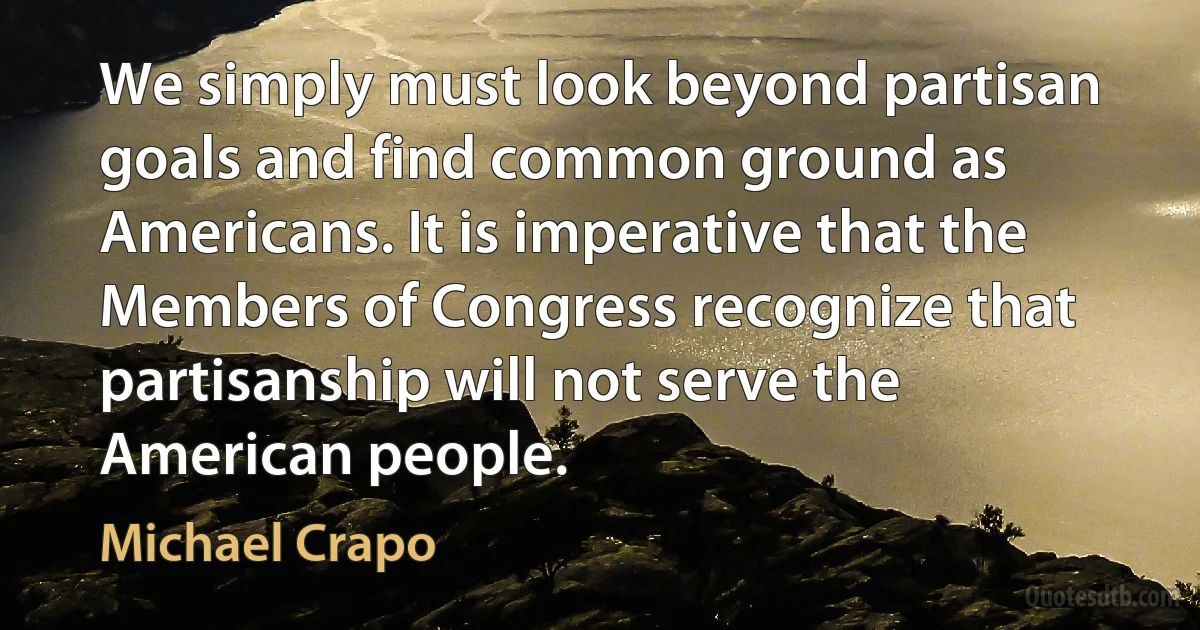 We simply must look beyond partisan goals and find common ground as Americans. It is imperative that the Members of Congress recognize that partisanship will not serve the American people. (Michael Crapo)