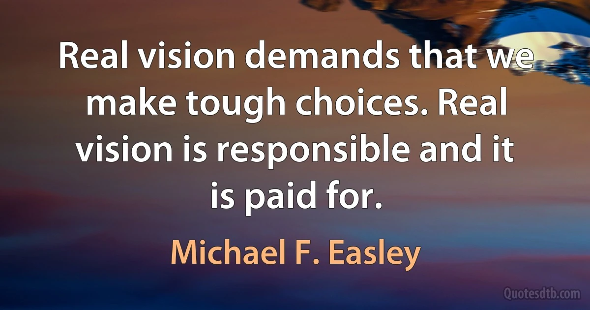 Real vision demands that we make tough choices. Real vision is responsible and it is paid for. (Michael F. Easley)