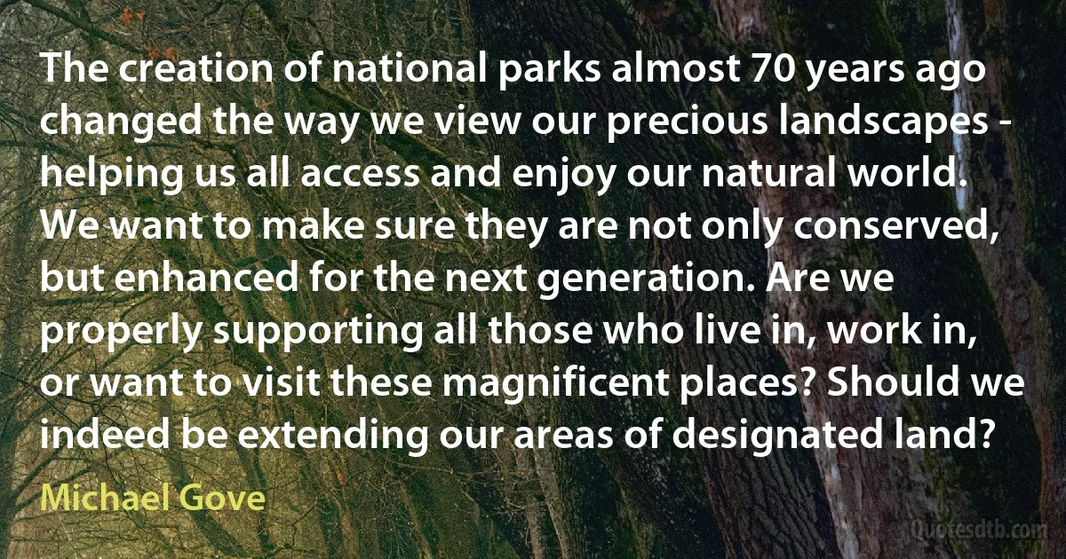 The creation of national parks almost 70 years ago changed the way we view our precious landscapes - helping us all access and enjoy our natural world. We want to make sure they are not only conserved, but enhanced for the next generation. Are we properly supporting all those who live in, work in, or want to visit these magnificent places? Should we indeed be extending our areas of designated land? (Michael Gove)