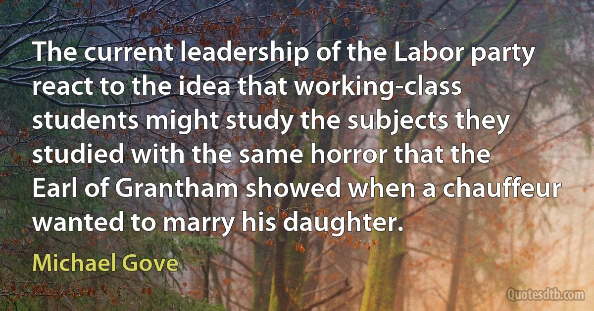 The current leadership of the Labor party react to the idea that working-class students might study the subjects they studied with the same horror that the Earl of Grantham showed when a chauffeur wanted to marry his daughter. (Michael Gove)