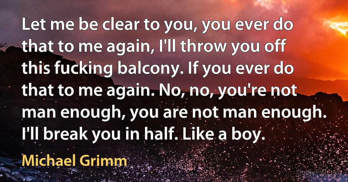 Let me be clear to you, you ever do that to me again, I'll throw you off this fucking balcony. If you ever do that to me again. No, no, you're not man enough, you are not man enough. I'll break you in half. Like a boy. (Michael Grimm)