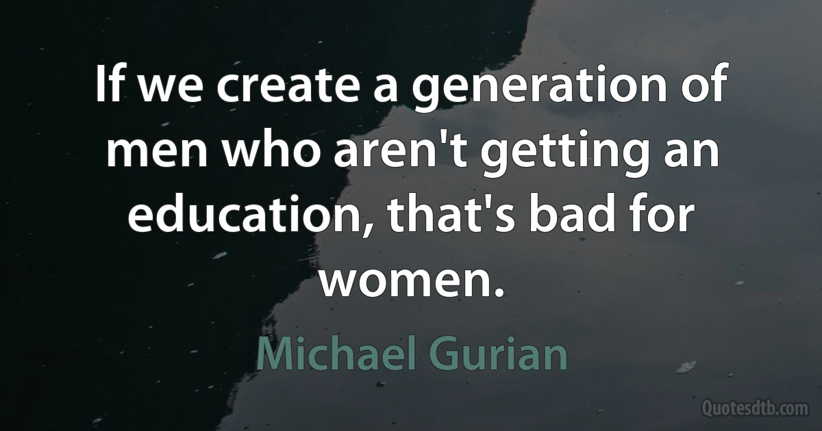 If we create a generation of men who aren't getting an education, that's bad for women. (Michael Gurian)