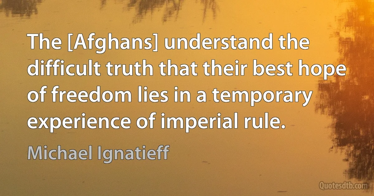 The [Afghans] understand the difficult truth that their best hope of freedom lies in a temporary experience of imperial rule. (Michael Ignatieff)