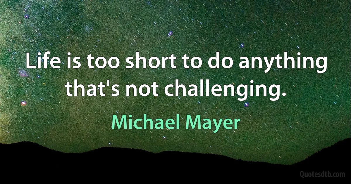 Life is too short to do anything that's not challenging. (Michael Mayer)