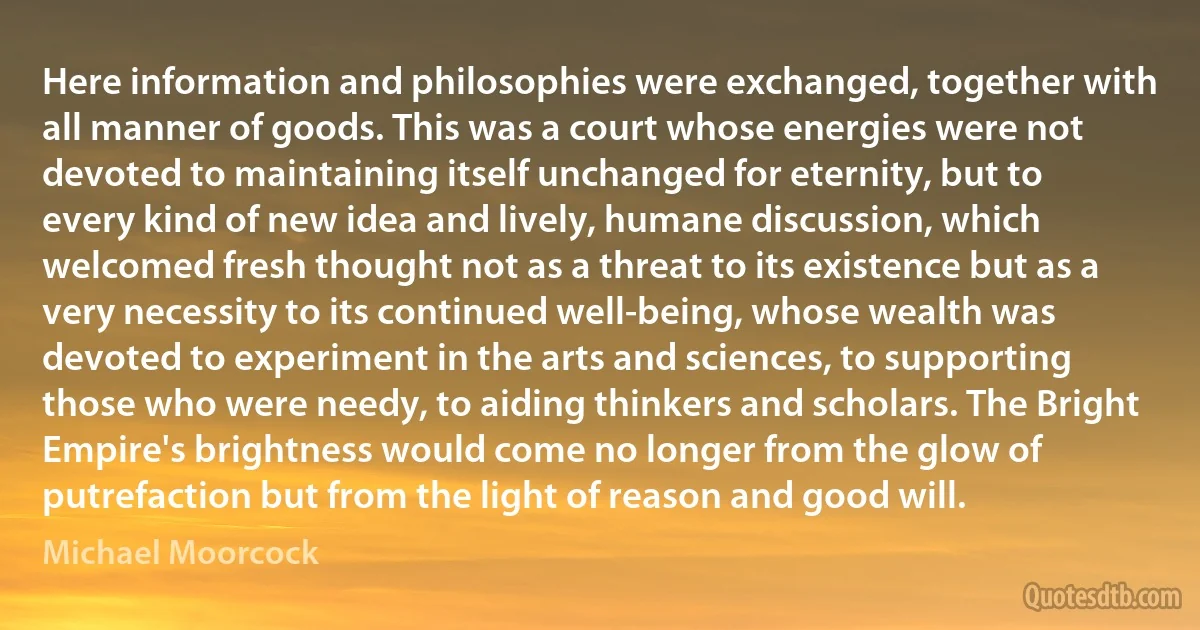 Here information and philosophies were exchanged, together with all manner of goods. This was a court whose energies were not devoted to maintaining itself unchanged for eternity, but to every kind of new idea and lively, humane discussion, which welcomed fresh thought not as a threat to its existence but as a very necessity to its continued well-being, whose wealth was devoted to experiment in the arts and sciences, to supporting those who were needy, to aiding thinkers and scholars. The Bright Empire's brightness would come no longer from the glow of putrefaction but from the light of reason and good will. (Michael Moorcock)