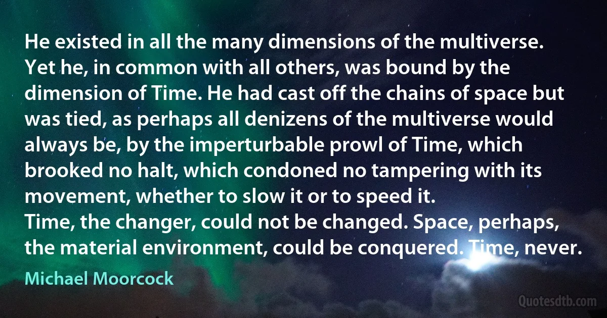 He existed in all the many dimensions of the multiverse. Yet he, in common with all others, was bound by the dimension of Time. He had cast off the chains of space but was tied, as perhaps all denizens of the multiverse would always be, by the imperturbable prowl of Time, which brooked no halt, which condoned no tampering with its movement, whether to slow it or to speed it.
Time, the changer, could not be changed. Space, perhaps, the material environment, could be conquered. Time, never. (Michael Moorcock)