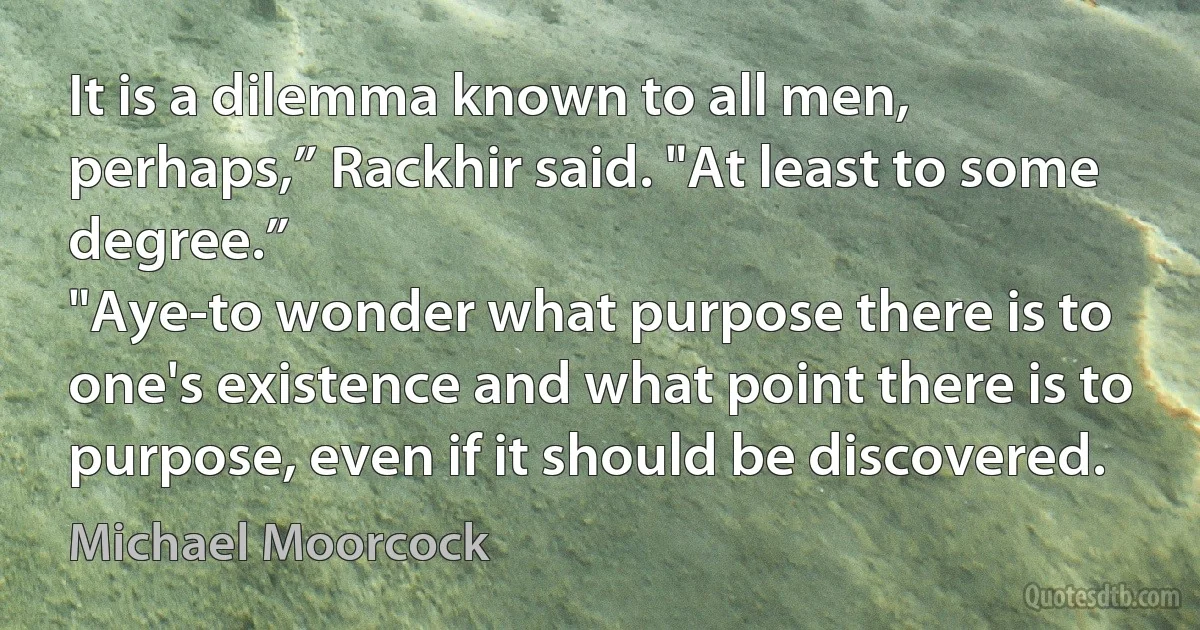 It is a dilemma known to all men, perhaps,” Rackhir said. "At least to some degree.”
"Aye-to wonder what purpose there is to one's existence and what point there is to purpose, even if it should be discovered. (Michael Moorcock)