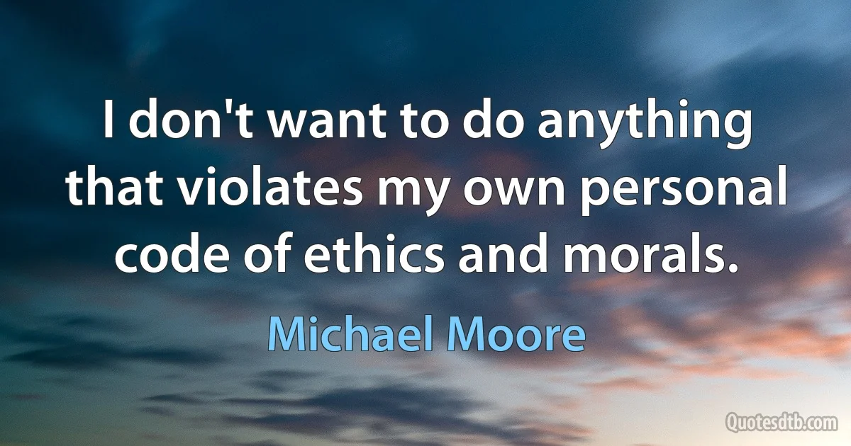 I don't want to do anything that violates my own personal code of ethics and morals. (Michael Moore)