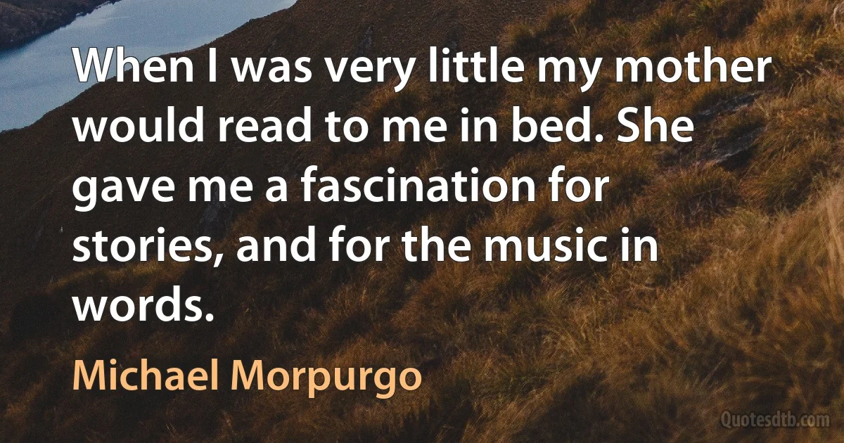 When I was very little my mother would read to me in bed. She gave me a fascination for stories, and for the music in words. (Michael Morpurgo)