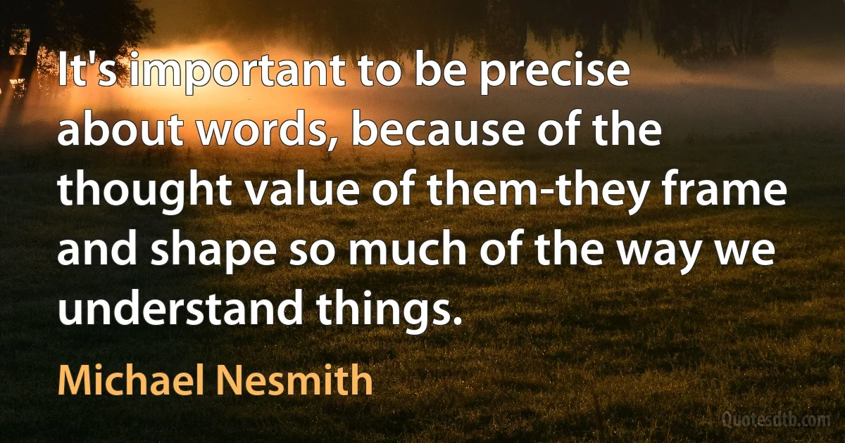 It's important to be precise about words, because of the thought value of them-they frame and shape so much of the way we understand things. (Michael Nesmith)