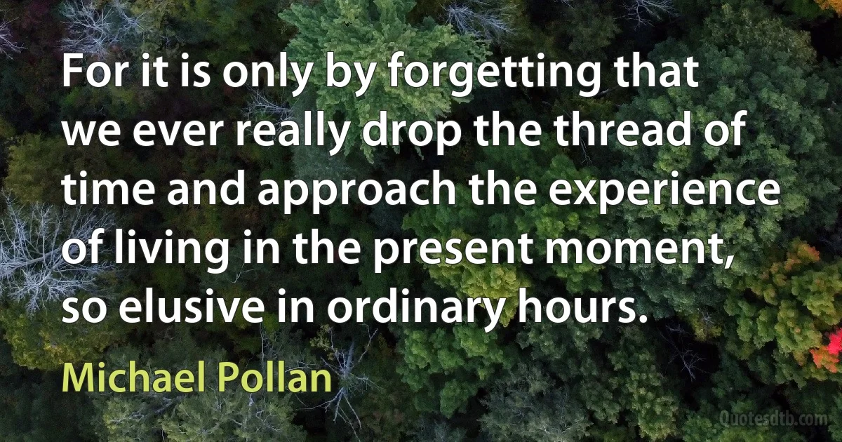 For it is only by forgetting that we ever really drop the thread of time and approach the experience of living in the present moment, so elusive in ordinary hours. (Michael Pollan)