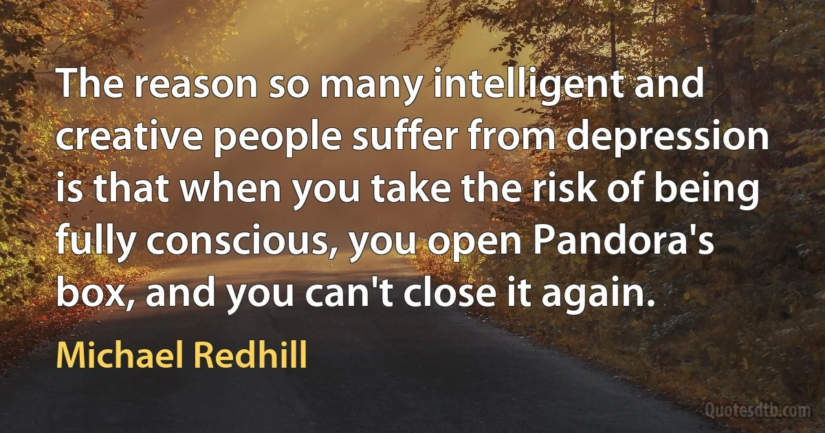 The reason so many intelligent and creative people suffer from depression is that when you take the risk of being fully conscious, you open Pandora's box, and you can't close it again. (Michael Redhill)