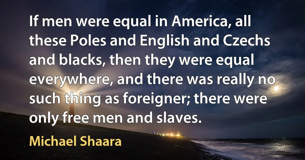 If men were equal in America, all these Poles and English and Czechs and blacks, then they were equal everywhere, and there was really no such thing as foreigner; there were only free men and slaves. (Michael Shaara)