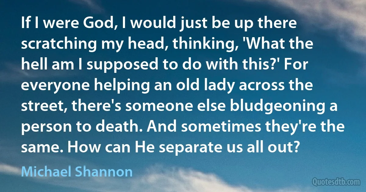 If I were God, I would just be up there scratching my head, thinking, 'What the hell am I supposed to do with this?' For everyone helping an old lady across the street, there's someone else bludgeoning a person to death. And sometimes they're the same. How can He separate us all out? (Michael Shannon)