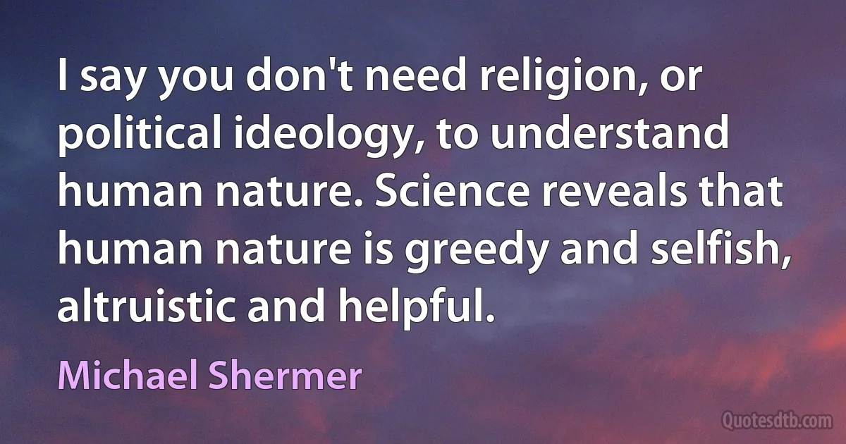 I say you don't need religion, or political ideology, to understand human nature. Science reveals that human nature is greedy and selfish, altruistic and helpful. (Michael Shermer)