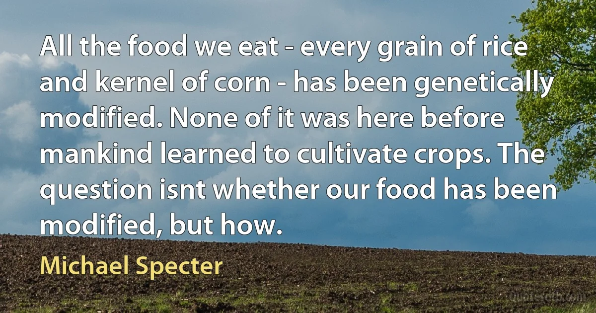 All the food we eat - every grain of rice and kernel of corn - has been genetically modified. None of it was here before mankind learned to cultivate crops. The question isnt whether our food has been modified, but how. (Michael Specter)