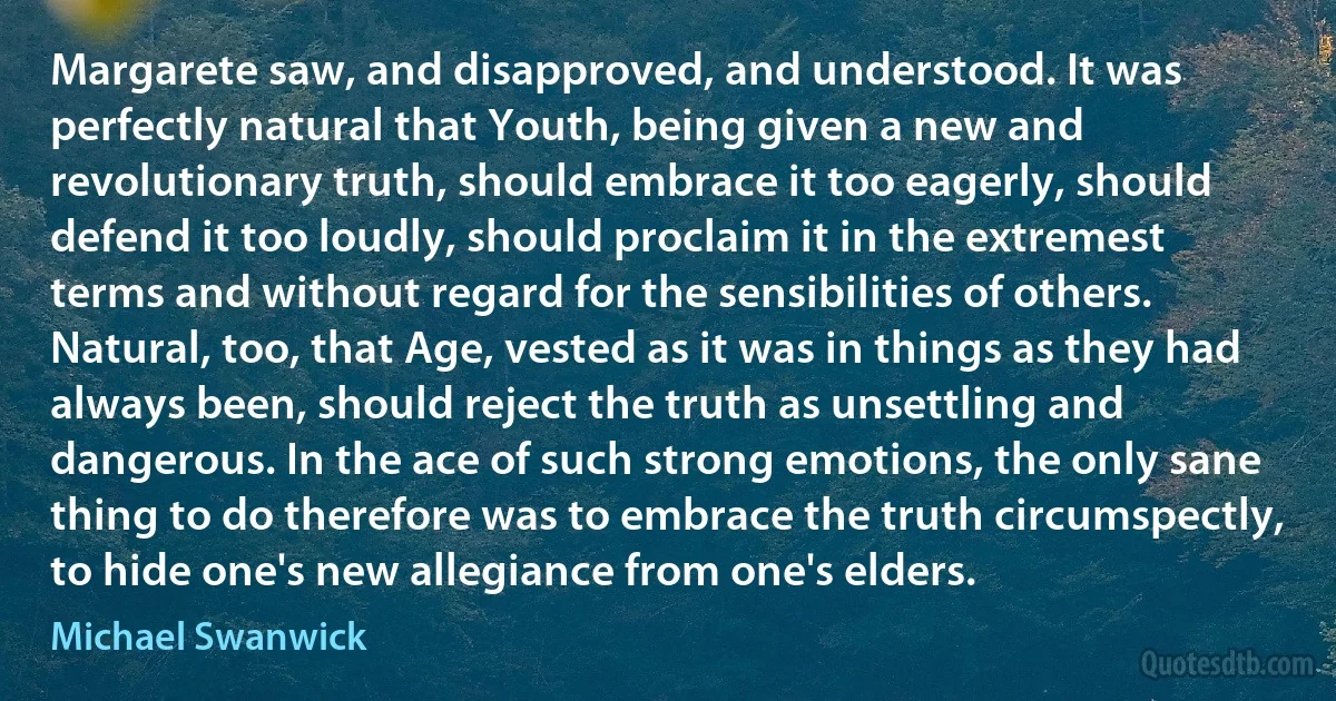 Margarete saw, and disapproved, and understood. It was perfectly natural that Youth, being given a new and revolutionary truth, should embrace it too eagerly, should defend it too loudly, should proclaim it in the extremest terms and without regard for the sensibilities of others. Natural, too, that Age, vested as it was in things as they had always been, should reject the truth as unsettling and dangerous. In the ace of such strong emotions, the only sane thing to do therefore was to embrace the truth circumspectly, to hide one's new allegiance from one's elders. (Michael Swanwick)