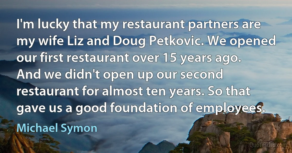 I'm lucky that my restaurant partners are my wife Liz and Doug Petkovic. We opened our first restaurant over 15 years ago. And we didn't open up our second restaurant for almost ten years. So that gave us a good foundation of employees. (Michael Symon)