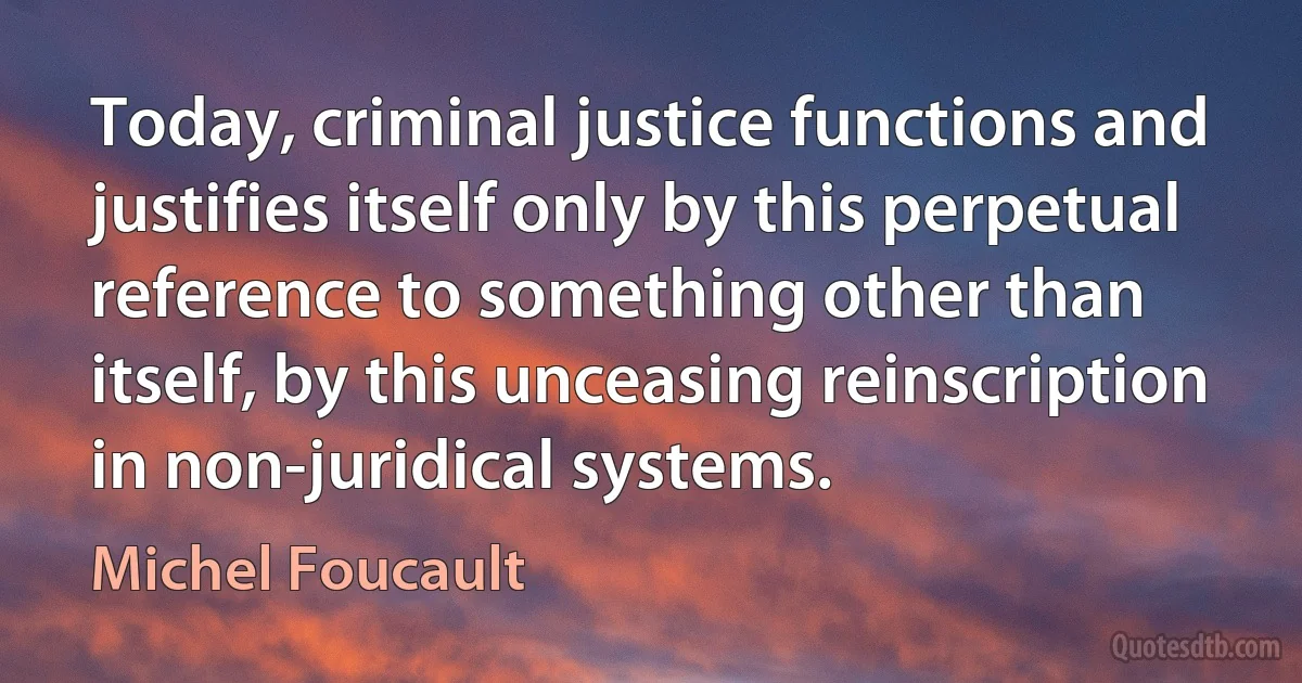 Today, criminal justice functions and justifies itself only by this perpetual reference to something other than itself, by this unceasing reinscription in non-juridical systems. (Michel Foucault)