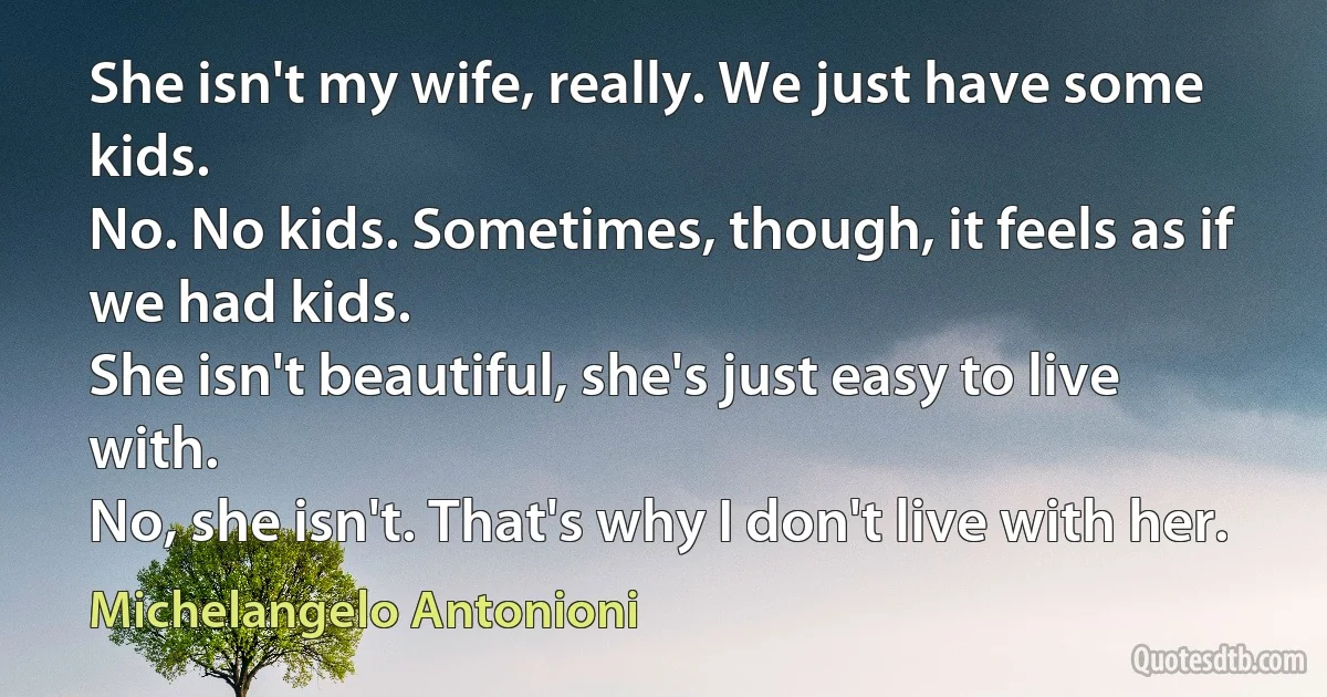 She isn't my wife, really. We just have some kids.
No. No kids. Sometimes, though, it feels as if we had kids.
She isn't beautiful, she's just easy to live with.
No, she isn't. That's why I don't live with her. (Michelangelo Antonioni)