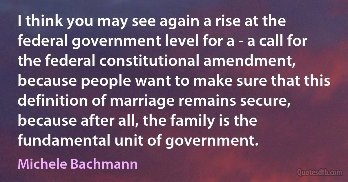 I think you may see again a rise at the federal government level for a - a call for the federal constitutional amendment, because people want to make sure that this definition of marriage remains secure, because after all, the family is the fundamental unit of government. (Michele Bachmann)