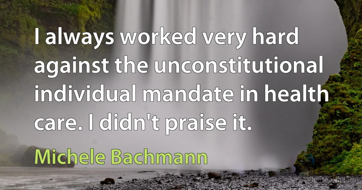 I always worked very hard against the unconstitutional individual mandate in health care. I didn't praise it. (Michele Bachmann)