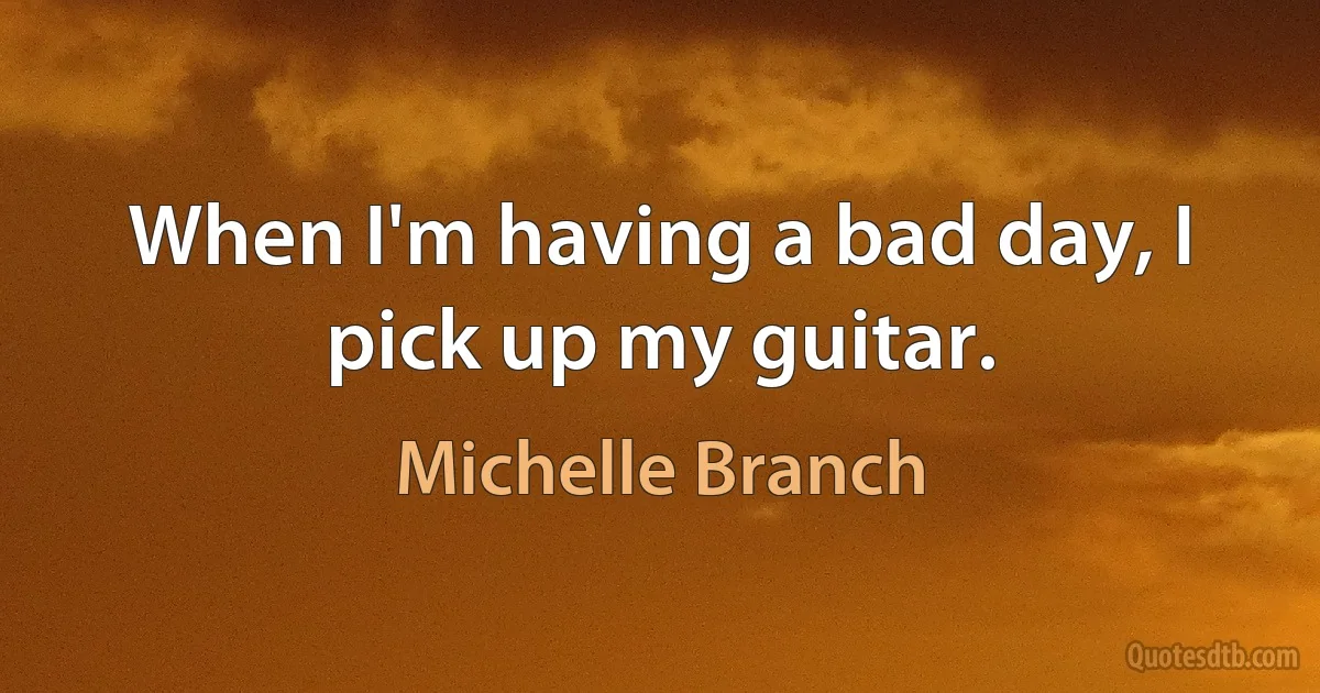 When I'm having a bad day, I pick up my guitar. (Michelle Branch)