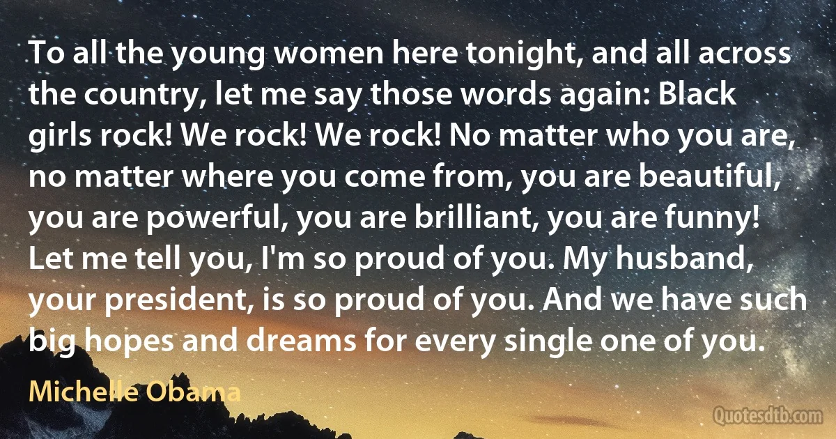 To all the young women here tonight, and all across the country, let me say those words again: Black girls rock! We rock! We rock! No matter who you are, no matter where you come from, you are beautiful, you are powerful, you are brilliant, you are funny! Let me tell you, I'm so proud of you. My husband, your president, is so proud of you. And we have such big hopes and dreams for every single one of you. (Michelle Obama)