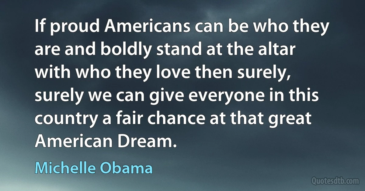 If proud Americans can be who they are and boldly stand at the altar with who they love then surely, surely we can give everyone in this country a fair chance at that great American Dream. (Michelle Obama)