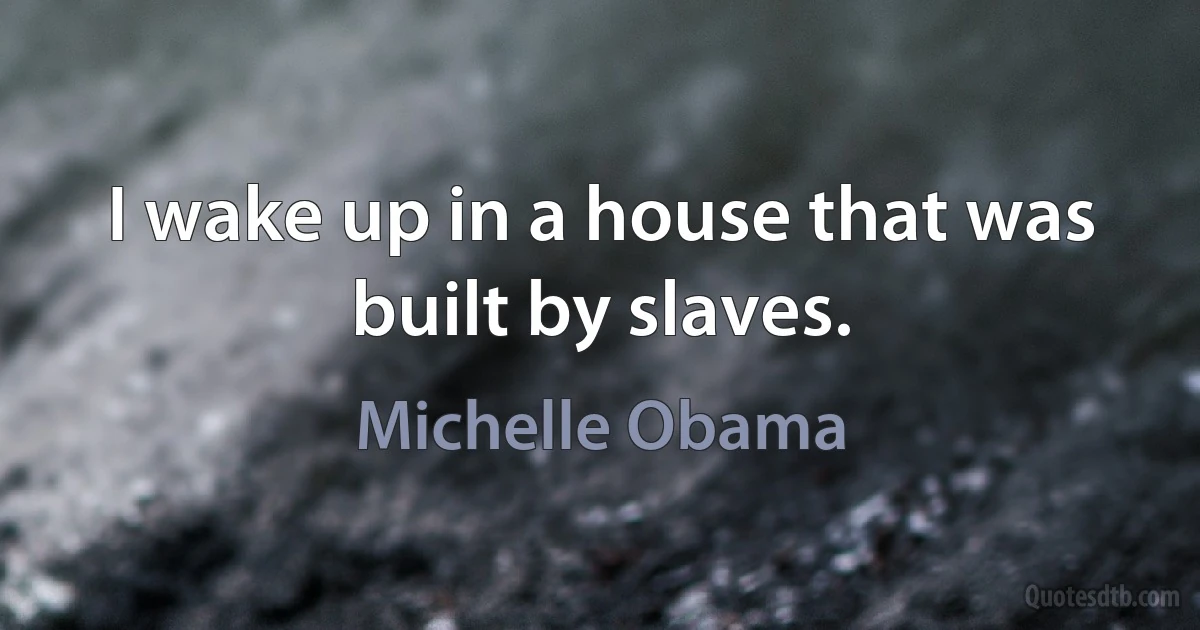 I wake up in a house that was built by slaves. (Michelle Obama)