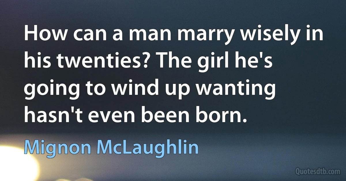 How can a man marry wisely in his twenties? The girl he's going to wind up wanting hasn't even been born. (Mignon McLaughlin)