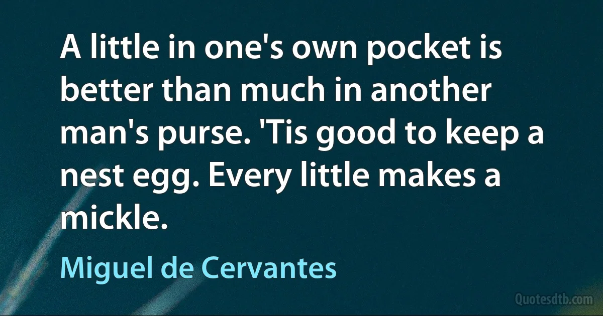 A little in one's own pocket is better than much in another man's purse. 'Tis good to keep a nest egg. Every little makes a mickle. (Miguel de Cervantes)