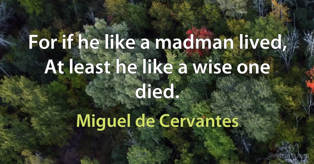 For if he like a madman lived,
At least he like a wise one died. (Miguel de Cervantes)