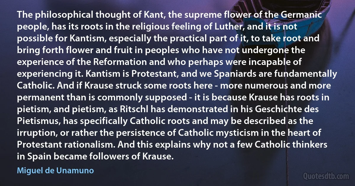 The philosophical thought of Kant, the supreme flower of the Germanic people, has its roots in the religious feeling of Luther, and it is not possible for Kantism, especially the practical part of it, to take root and bring forth flower and fruit in peoples who have not undergone the experience of the Reformation and who perhaps were incapable of experiencing it. Kantism is Protestant, and we Spaniards are fundamentally Catholic. And if Krause struck some roots here - more numerous and more permanent than is commonly supposed - it is because Krause has roots in pietism, and pietism, as Ritschl has demonstrated in his Geschichte des Pietismus, has specifically Catholic roots and may be described as the irruption, or rather the persistence of Catholic mysticism in the heart of Protestant rationalism. And this explains why not a few Catholic thinkers in Spain became followers of Krause. (Miguel de Unamuno)