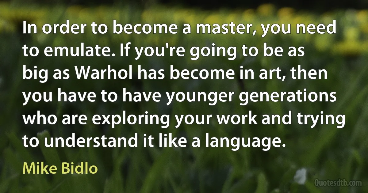 In order to become a master, you need to emulate. If you're going to be as big as Warhol has become in art, then you have to have younger generations who are exploring your work and trying to understand it like a language. (Mike Bidlo)