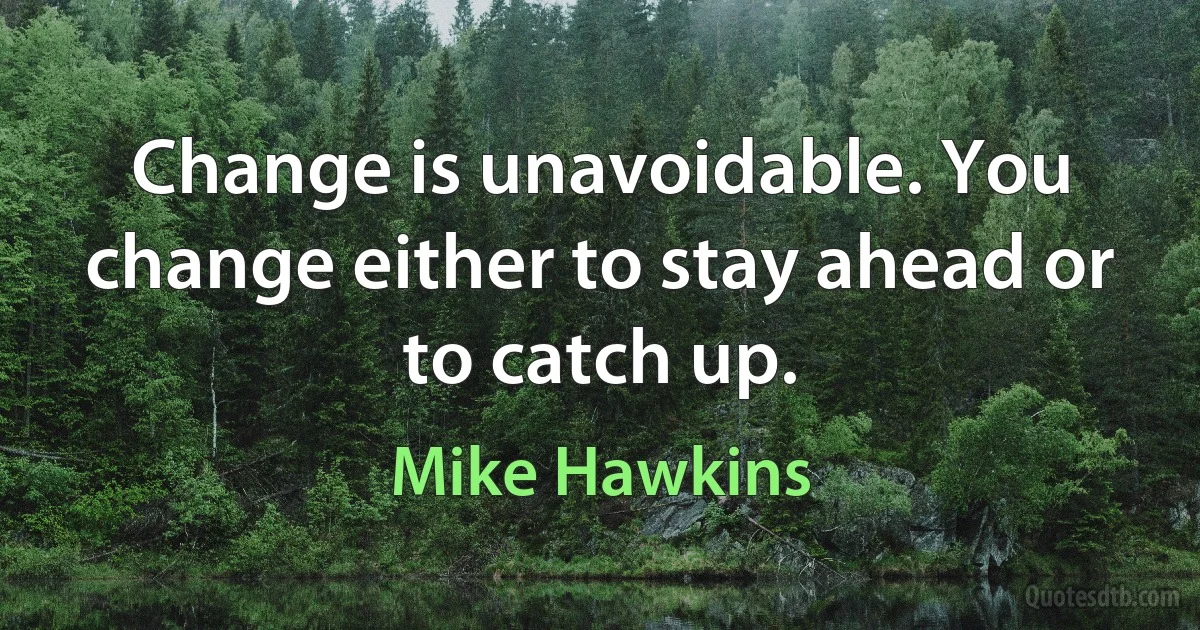 Change is unavoidable. You change either to stay ahead or to catch up. (Mike Hawkins)