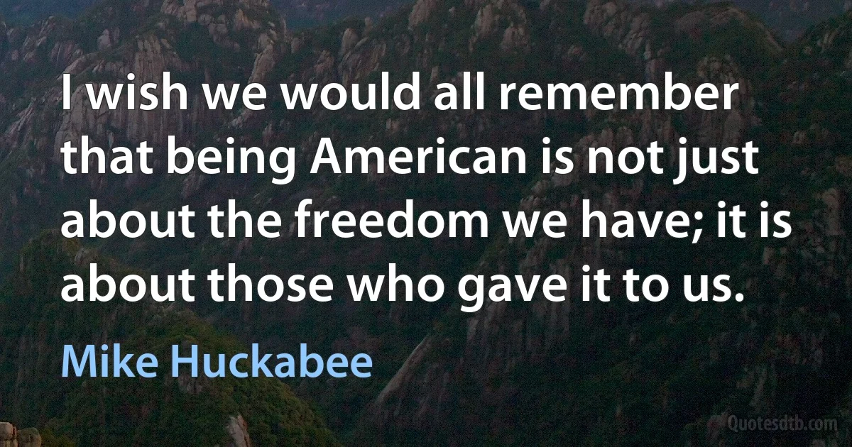 I wish we would all remember that being American is not just about the freedom we have; it is about those who gave it to us. (Mike Huckabee)