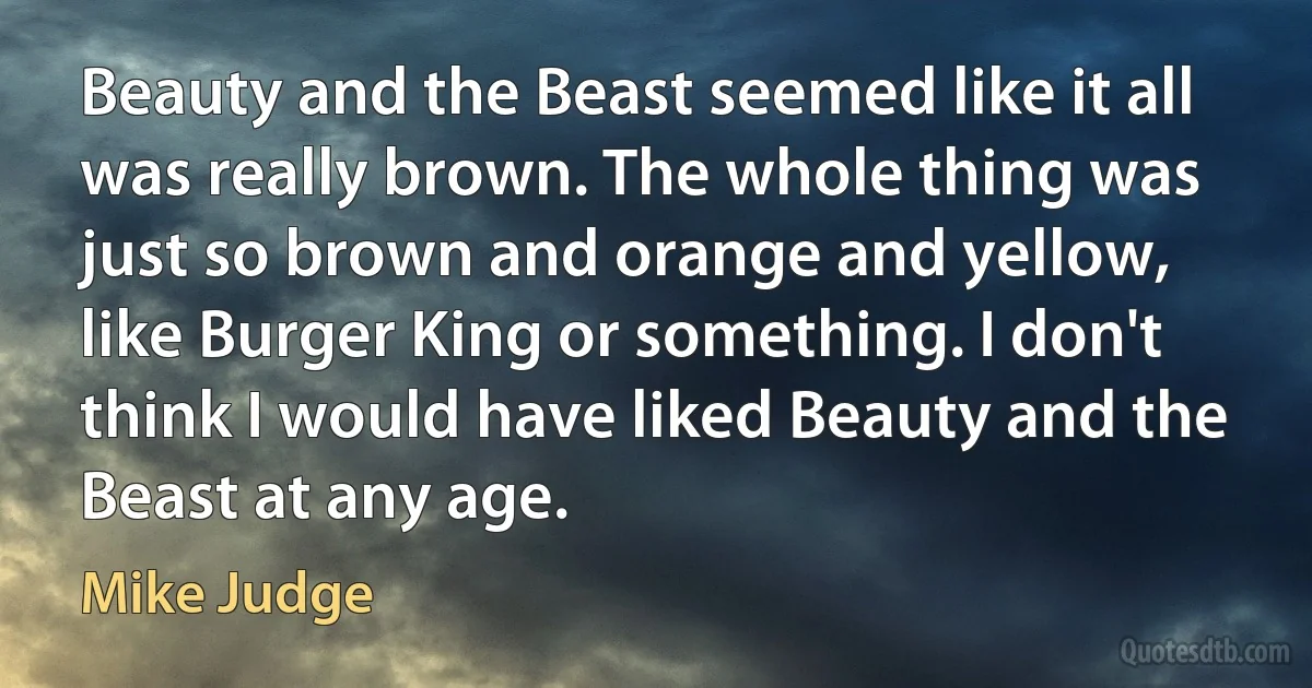 Beauty and the Beast seemed like it all was really brown. The whole thing was just so brown and orange and yellow, like Burger King or something. I don't think I would have liked Beauty and the Beast at any age. (Mike Judge)