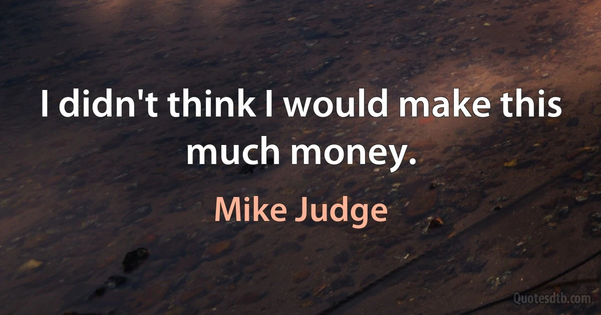 I didn't think I would make this much money. (Mike Judge)