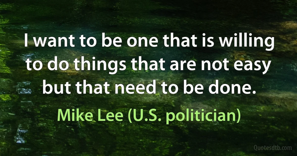 I want to be one that is willing to do things that are not easy but that need to be done. (Mike Lee (U.S. politician))