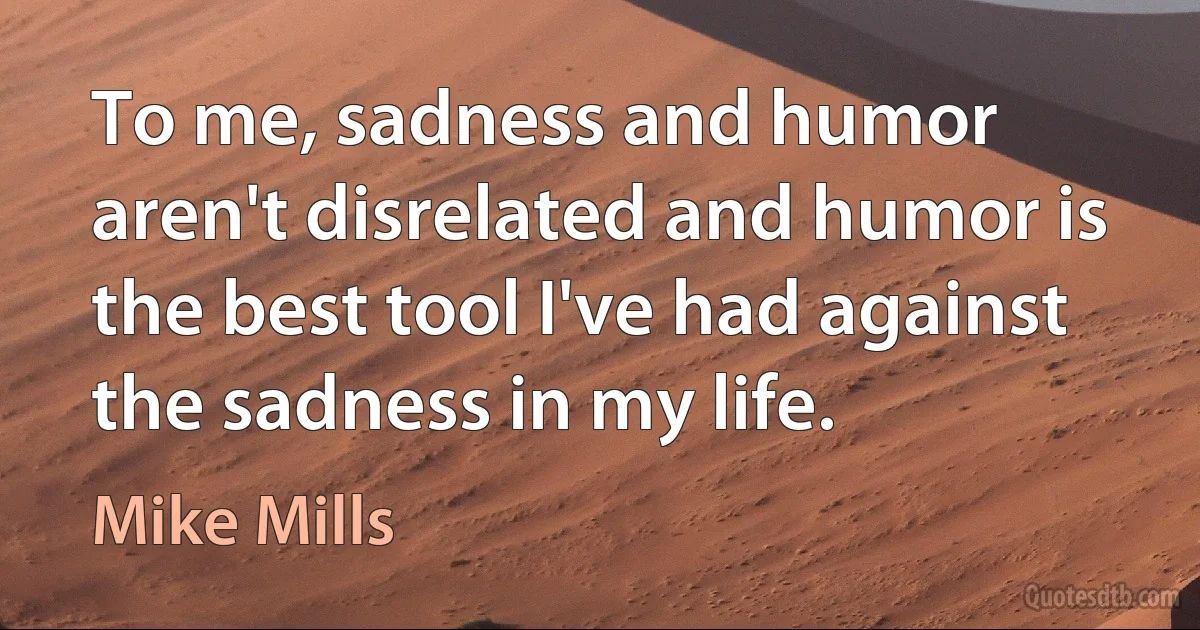 To me, sadness and humor aren't disrelated and humor is the best tool I've had against the sadness in my life. (Mike Mills)