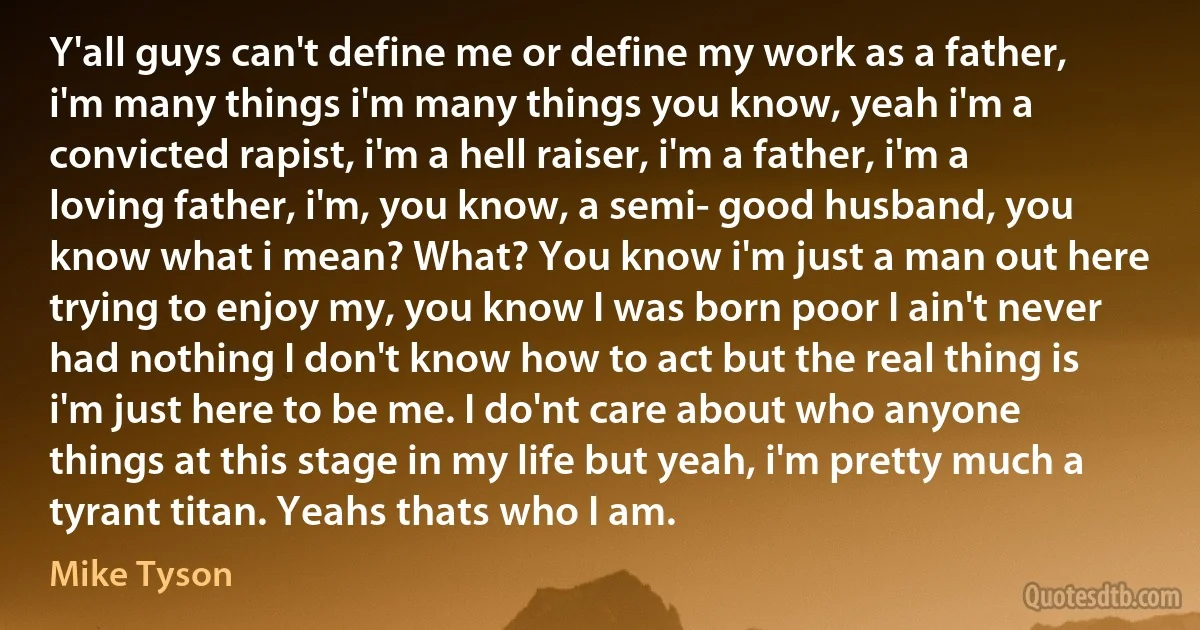 Y'all guys can't define me or define my work as a father, i'm many things i'm many things you know, yeah i'm a convicted rapist, i'm a hell raiser, i'm a father, i'm a loving father, i'm, you know, a semi- good husband, you know what i mean? What? You know i'm just a man out here trying to enjoy my, you know I was born poor I ain't never had nothing I don't know how to act but the real thing is i'm just here to be me. I do'nt care about who anyone things at this stage in my life but yeah, i'm pretty much a tyrant titan. Yeahs thats who I am. (Mike Tyson)