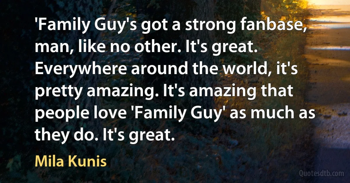 'Family Guy's got a strong fanbase, man, like no other. It's great. Everywhere around the world, it's pretty amazing. It's amazing that people love 'Family Guy' as much as they do. It's great. (Mila Kunis)